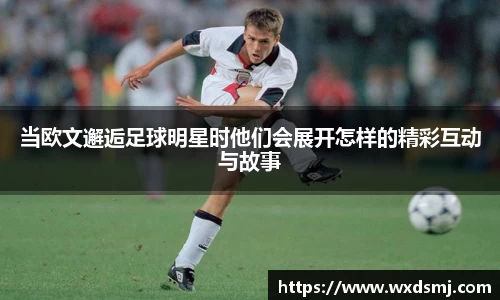 当欧文邂逅足球明星时他们会展开怎样的精彩互动与故事