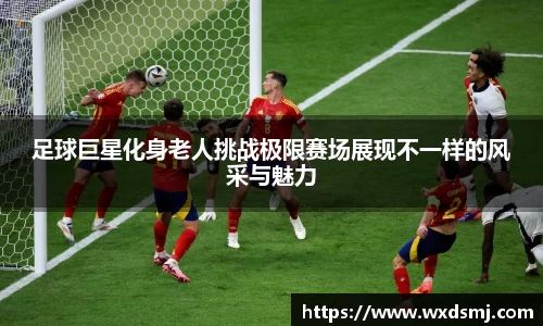 足球巨星化身老人挑战极限赛场展现不一样的风采与魅力