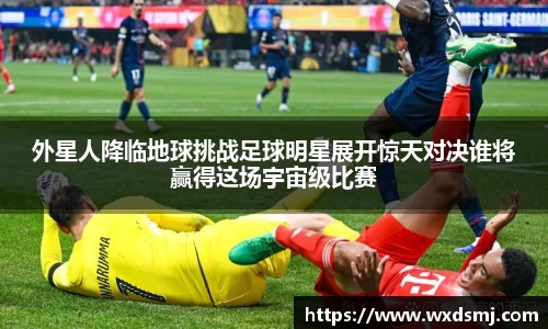 外星人降临地球挑战足球明星展开惊天对决谁将赢得这场宇宙级比赛