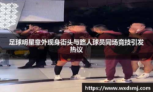 足球明星意外现身街头与路人球员同场竞技引发热议